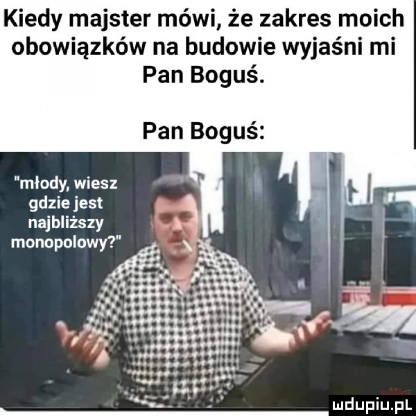 kiedy majster mówi że zakres moich obowiązków na budowie wyjaśni mi pan boguś. pan boguś młody wiesz gdzie jest najbliższy monopolowy