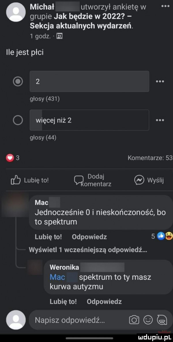michał utworzył ankietę w grupie jak będzie w      sekcja aktualnych wydarzeń.   godz. eb ilejest płci   glosy     o więcej niż  . glosy   .   komentarze    b lubie to      ng wyśl i mac jednocześnie   i nieskończoność bo to spektrum lubię to odpowiedz     wyświetl   wcześniejsza odpowiedź. weronika mac spektrum to ty masz kurwa autyzmu lubię to odpowiedz. napisz odpowiedź. abakankami