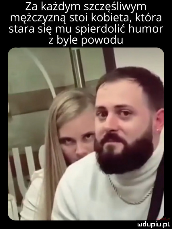 za każdym szczęśliwym mężczyzną stoi kobieta która stara się mu spierdolić humor z byle powodu