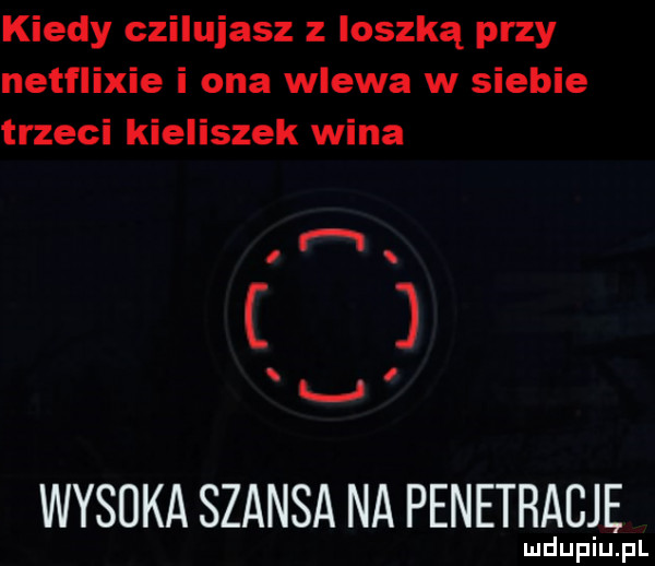 kiedy czilujasz z ioszką przy netflixie i ona wlewa w siebie trzeci kieliszek wina i i wyduka szansa na penetracje