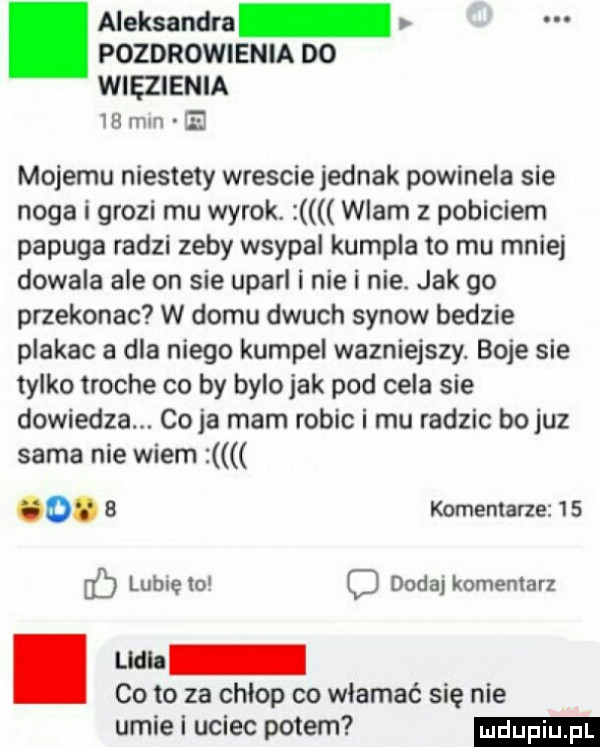 pozdrowienia do więzienia.    mm. aleksandra mojemu niestety wrescie jednak powinela sie noga i grozi mu wyrok. wlam z pobiciem papuga radzi zeby wsypal kumpla to mu mniej dowala ale on sie uparl i nie i nie. jak go przekonac w domu dmuch synow bedzie plakac a dla niego kumpel wazniejszy. boje sie tylko troche co by bylo jak pod cela sie dowiedza. co ja mam robic i mu radzic bo juz sama nie wiem o.   komentarze    lubięio dodaj komentarz. co to za chlop co włamać się nie umie i uciec potem