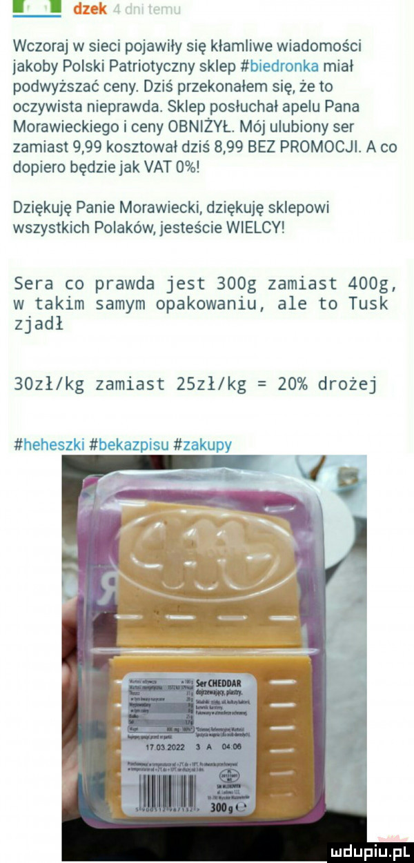 lldzek wczoraj w sieci pojawily sie kłamliwe wiadomosci jakoby polski patriotyczny sklep w. w t mial podwyższać ceny. dziś przekonałem się że to oczywista nieprawda. sklep posłuchał apelu pana morawieckiego i ceny obniżvl mój ulubiony ser zamiast      kosztowal dziś      bez promocji. a co dopiero będzie jak vat   dziękuję panie morawiecki dziękuję sklepowi wszystkich polaków jesteście wielcy sera co prawda jest    g zamiast    g w takim samym opakowaniu ale to tusk zjadł    ł kg zamiast      kg    drożej