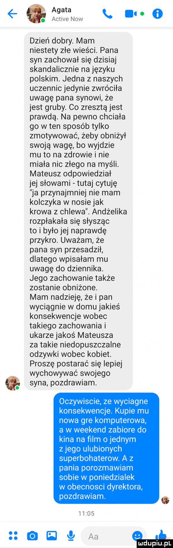 agata activenow.   dzień dobry. mam niestety złe wieści. pana syn zachował się dzisiaj skandalicznie na języku polskim. jedna z naszych uczennic jedynie zwróciła uwagę pana synowi że jest gruby. co zresztą jest prawdą. na pewno chciała go w ten sposób tylko zmotywować żeby obniżył swoją wagę bo wyjdzie mu to na zdrowie i nie miała nic złego na myśli. mateusz odpowiedział jej slowami tutaj cytuję ja przynajmniej nie mam kolczyka w nosie jak krowa z chlewa. andżelika rozpłakała się slyszac to i było jej naprawdę przykro. uważam że pana syn przesadził dlatego wpisałam mu uwagę do dziennika. jego zachowanie także zostanie obniżone. mam nadzieję że i pan wyciągnie w domu jakieś konsekwencje wobec takiego zachowania i ukarze jakoś mateusza za takie niedopuszczalne odzywki wobec kobiet. proszę postarać się lepiej wychowywać swojego syna pozdrawiam. oczywiscie ze wyciagne konsekwencje. kupie mu nowa gre komputerowa a w weekend zabiore do kina na ﬁlm o jednym z jego ulubionych superbohaterow a z pania porozmawiam sobie w poniedzialek w obecnosci dyrektora pozdrawiam.       el nc