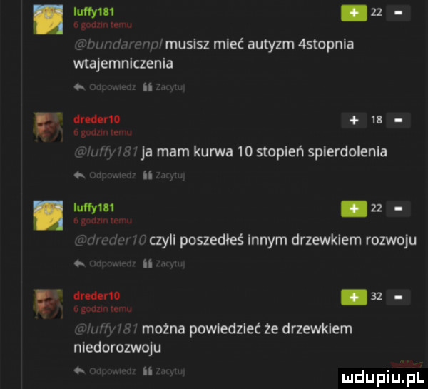 musisz mieć autyzm astopnia wtajemniczenia n drederm    w r ja mam kurwa    stopień spierdolenia zz. czyll poszedłeś innym drzewkiem rozwoju ii drcderlo    n mm. można powiedzieć że drzewkiem niedorozwoju   bi