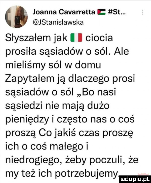 joanna cavarretta st. jstanisiawska słyszałem jak i i ciocia prosiła sąsiadów o sól. ale mieliśmy sól w domu zapytałem ją dlaczego prosi sąsiadów o sól bo nasi sąsiedzi nie mają dużo pieniędzy i często nas o coś proszą co jakiś czas proszę ich o coś małego i niedrogiego żeby poczuli że my też ich potrzebujemy