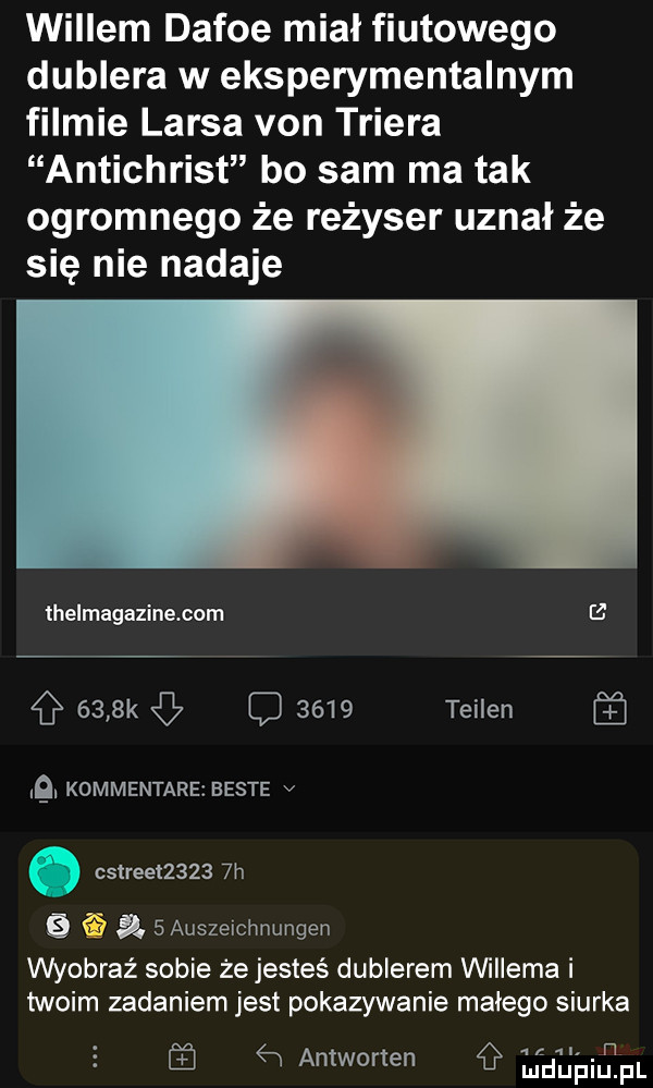 willem defoe mial fiutowego dublera w eksperymentalnym filmie larsa van triera antichrist bo sam ma tak ogromnego że reżyser uznał że się nie nadaje lhelmagazine com    g     k c      teilen. kommentare besie v. cstreet      h er a   auszeichnungen wyobraź sobie że jesteś dublerem vwiiema i twoim zadaniem jest pokazywanie malego siurka św antworten g iduiailipl