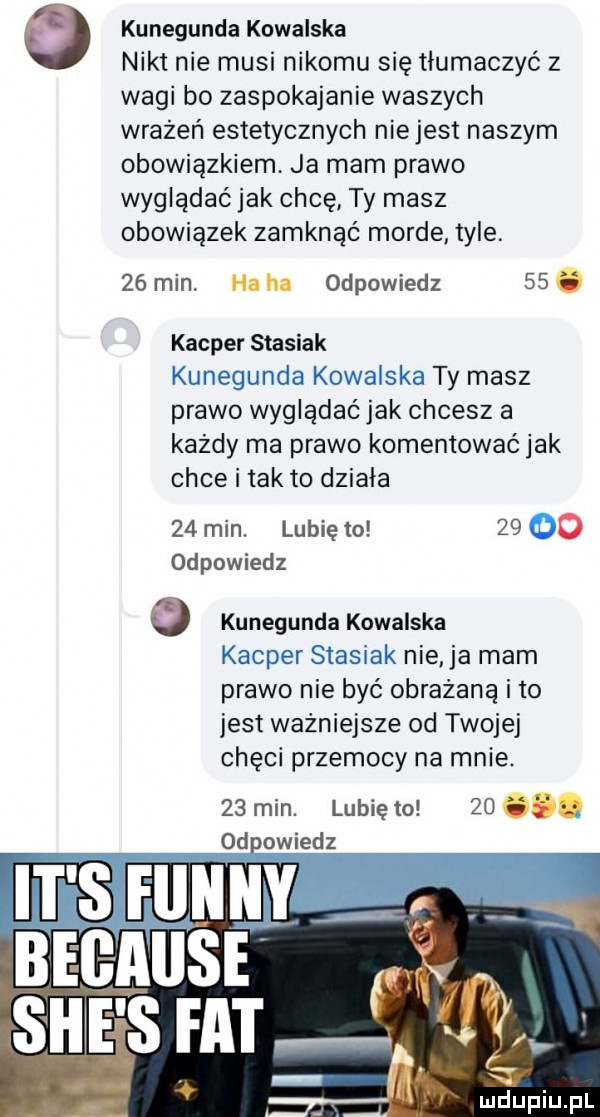 kunegunda kowalska nikt nie musi nikomu się tłumaczyć z wagi bo zaspokajanie waszych wrażeń estetycznych niejest naszym obowiązkiem ja mam prawo wyglądać jak chcę ty masz obowiązek zamknąć morde tyle. ze min h. ha odpowiedz   . kacper stasiak kunegunda kowalska ty masz prawo wyglądać jak chcesz a każdy ma prawo komentować jak chce i tak to działa    min. lubię to       odpowiedz kunegunda kowalska kacper stasiak nie ja mam prawo nie być obrażaną i to jest ważniejsze od twojej chęci przemocy na mnie.   min. lunięto   . dowiedz it s fine bec abs si ice s fat luciupiupl