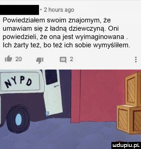 powiedziałem swoim znajomym że umawiam się z ładną dziewczyną oni powiedzieli że ona jest wyimaginowana. ich żarty też bo też ich sobie wymyśliłem.       g d