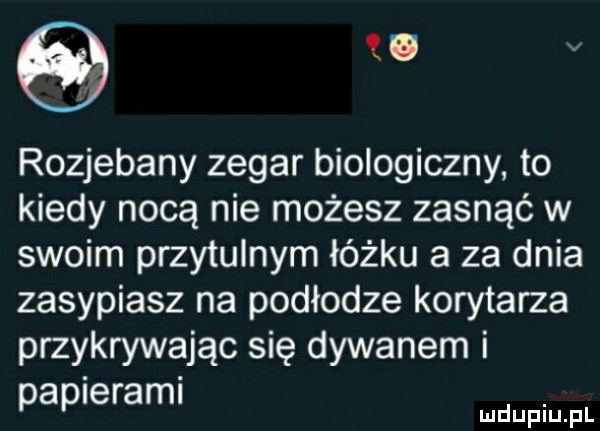 w v rozjebany zegar biologiczny. to kiedy nocą nie możesz zasnąć w swoim przytulnym łóżku a za dnia zasypiasz na podłodze korytarza przykrywając się dywanem i papierami
