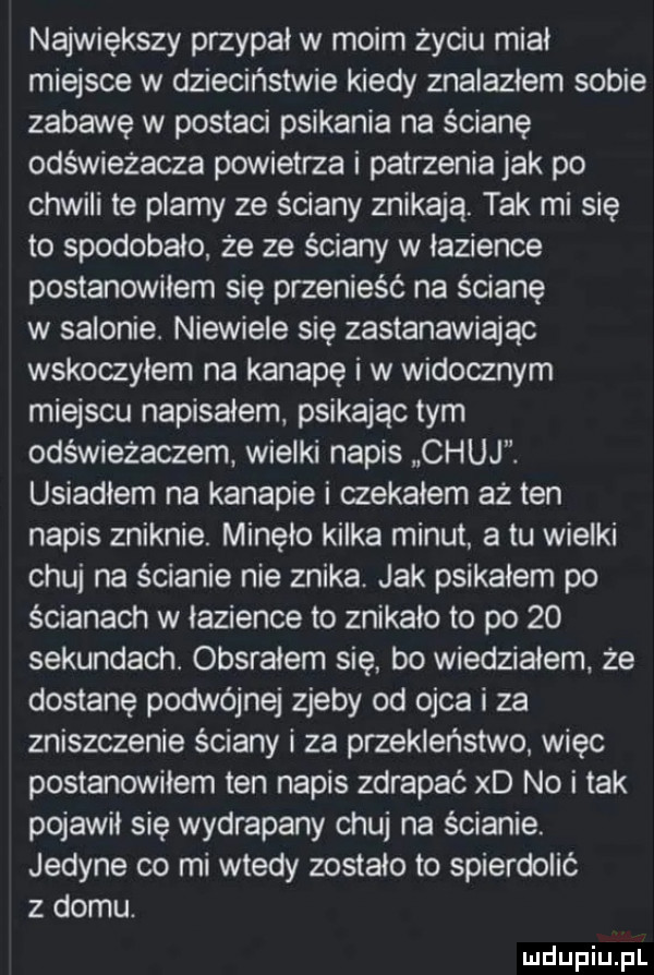 największy przypał w moim życiu miał miejsce w dzieciństwie kiedy znalazłem sobie zabawę w postaci psikania na ścianę odświeżacza powietrza i patrzenia jak po chwili te plamy ze ściany znikają. tak mi się to spodobalo że ze ściany w łazience postanowilem się przenieść na ścianę w salonie. niewiele się zastanawiając wskoczylem na kanapę i w widocznym miejscu napisałem. psikając tym odświeżaczem wielki napis chuj usianiem na kanapie i czekałem aż ten napis zniknie. minęło kilka minut a tu wielki chuj na ścianie nie znika. jak psikałem po ścianach w łazience to znikalo to po    sekundach. obsrałem się bo wiedziałem. że dostanę podwójnej zjeby od ojca i za zniszczenie ściany i za przeklenstwo więc postanowiłem ten napis zdrapać xd no i tak pojawił się wydrapany chuj na ścianie. jedyne co mi wtedy zostało to spierdolić z domu