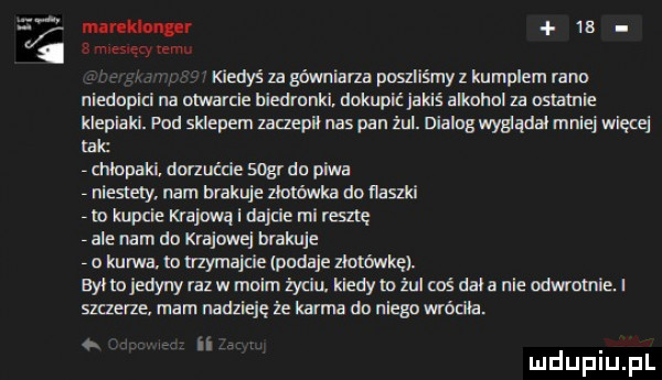 n mammy      my rem. kiedyś za gownlana poszliśmy z kumplem rano niedoplri na otwarcie biedmnki. dokupic jakiś alkohol za nslamie klepiaki. pod sklepem zaczepił nas pan żul. dialog wygadal mniej więcej ale mlopaki. dorzućcie sogr do piwa niemy. nam opakuje zlotowka do neszki rm kupcie krajowa i dajnie resztę ale nam do krajowe brakuje o kurwa. tn uzymajcie podaje zlou mię. był to jedyny raz w moim życiu. klady m żul coś dal a nie odwrotnie. i szatne mam nadzieję że karma do ulega wróciła uldupiu ll