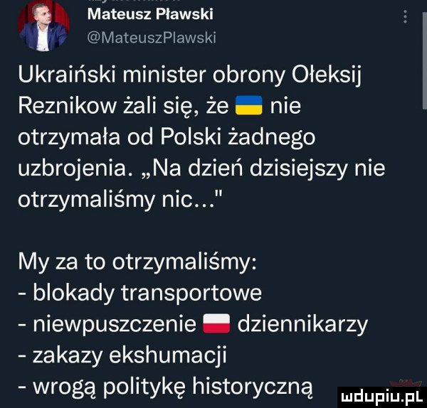 mateusz plawski mateuszplawski ukraiński minister obrony ołeksij reznikow żali się że nie otrzymała od polski żadnego uzbrojenia. na dzień dzisiejszy nie otrzymaliśmy nic my za to otrzymaliśmy blokady transportowe niewpuszczenie. dziennikarzy zakazy ekshumacji wrogą politykę historyczną mam pl