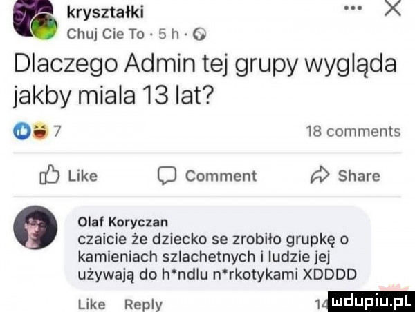 g kryształki x chujcieto  h o dlaczego admin tej grupy wygląda jakby miala    lat o.      comments ó like c comment a stare olaf koryczan czaicie że dziecko se zrobiło grupkę o kamieniach szlachetnych i ludzie jej używają do h nelu n rkmykami xdddd like repry