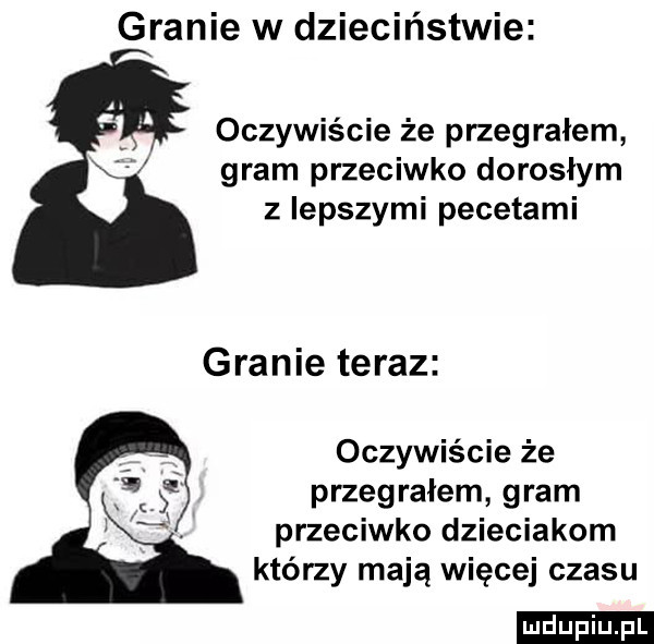 granie w dzieciństwie oczywiście że przegrałem gram przeciwko dorosłym z lepszymi pecetami granie teraz oczywiście że przegrałem gram przeciwko dzieciakom którzy mają więcej czasu ludu iu. l