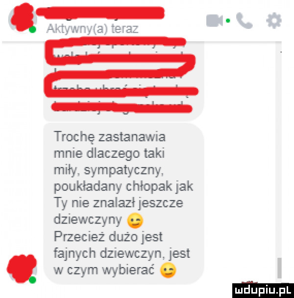 arm wsie tera trochę zastanawia mnie dlaczego taki miły sympatyczny poukładany chłopak jak ty nie znalazłjeszcze dziewczyny. przecież dużo jest fajnych dziewczyn jest w czym wybierać