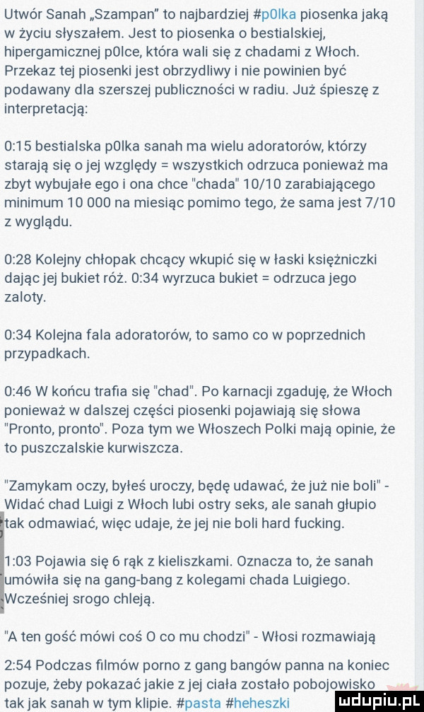 utwór sarah szampan to najbardziej p lka piosenkajaką w życiu slyszalem. jest to piosenka o bestialskie hipergamicznej polce które wali się z chadami z wloch przekaz tej piosenki jest obrzydliwy i nie powinien być podawany dla szerszej publiczności w radiu. już śpieszę z interpretacją      bestialska p lka sarah ma wielu adoratorow którzy starają się ojej względy wszystkich odrzuca ponieważ ma zbyt wybujale ego ona chce chada       zarabiającego minimum        na miesiąc pomimo tego ze sama jest      z wyglądu.      kolejny chlopak chcący wkupić się w laski księżniczki dającjej bukiet róż.      wyrzuca bukiet odrzuca jego zaloty.      kolejna fala adoratorów to samo co w poprzednich przypadkach.      w końcu trafia się chad. po karnacji zgaduje ze wloch ponieważ w dalszej części piosenki pojawiają się slowa primo pronto. poza tym we wloszech polki mają opinie ze to puszczalskie kurwiszcza. zamykam oczy. byles uroczy będę udawać ze juz nie boli widać chad luigi z wloch lubi ostry seks ale sarah glupio ak odmawiać więc udaje. ze jej nie boli hord fucking.      pojawia się   rąk z kieliszkami. oznacza to że sarah umówiła się na gang bing z kolegami chada luigiego. wcześniej srogo chleją. a ten gos c mówi cos   co mu chodzi wlosi rozmawiaja      podczas filmów porno z gang bongów panna na koniec pozuje żeby pokazaćjakie ziej ciala zostalo pobojowisko tak jak sarah w tym klipie. pasta heheszki ndufiu fl