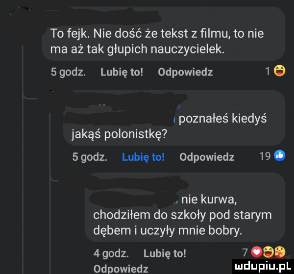 to fejk. nie dość że tekst z ﬁlmu to nie ma aż tak głupich nauczycielek.  godz. lubię to odpowiedz  . poznałeś kiedyś jakąś polonistkę   godz. lubię to odpowiedz   . abakankami nie kurwa chodziłem do szkoły pod starym dębem i uczyły mnie bobry.   godz. lubię to   odo odpowiedz luduplu pl