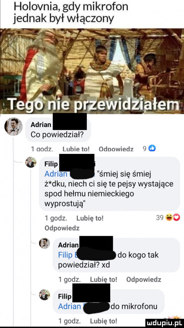 holovnia gdy mikrofon jednak był włączony co powiedział   aodz lubie to odpowiedz filip adrian s miej się śmiej ż ddu niech ci się te pejsy wystające spod hełmu niemieckiego wyprostuja   godz. lubię to      odpowiedz adrian filip do kogo tak powiedział xd igodz. lunięto odpowiedz filip an do mikrofonu adui   godz. lubię to