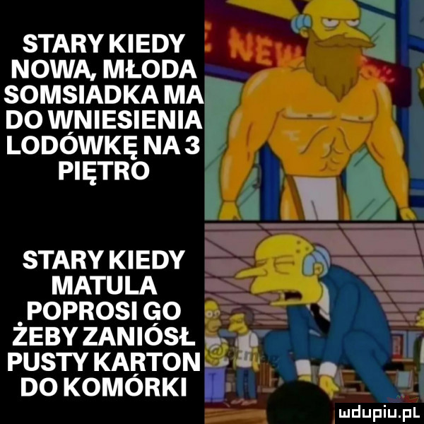 il k stary kiedy nowa. młoda somsiadka ma do wniesienia lodówkę na   piętro stary kiedy matula poprosi go x zeby zaniósł ł pusty karton. abakankami. do komorki i