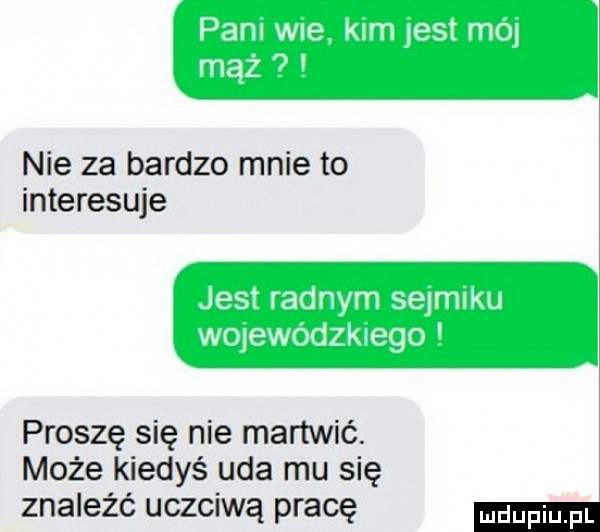 nie za bardzo mnie to interesuje proszę się nie martwić. może kiedyś uda mu się znaleźć uczciwą pracę