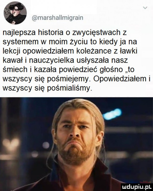 e vgmarshahmigraln najlepsza historia o zwycięstwach z systemem w moim życiu to kiedy ja na lekcji opowiedziałem koleżance z ławki kawał i nauczycielka usłyszała nasz śmiech i kazała powiedzieć głośno to wszyscy się pośmiejemy. opowiedziałem i wszyscy się pośmialis my