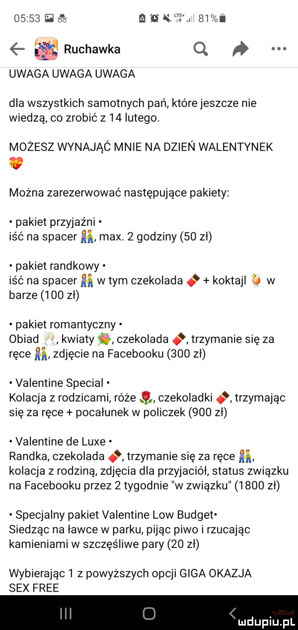 e a n x i    ruchawka q uwaga uwaga uwaga dla wszystkich samotnych pan które jeszcze nie wiedzą co zrobić z    lutego. możesz wynająó mnie na dzien walentynek mocna zarezerwować następujące pakiety pakiet przyjaźni iść na spacer m max.   godziny    zł pakiet randkowy iść na spacer m w tym czekolada o koktajl w barze     zl pakiet romantyczny obiad kwiaty czekolada trzymanie się za ręce m zdjęcie na facebooku     zl valentine special kolacja z rodzicami róże czekoladki trzymając się za ręce pocałunek w policzek     zl valentine de lube randka czekolada trzymanie się za ręce ﬂ kolacja z rodziną zdjęcia dla przyjaciel status związku na facebooku przez   tygodnie w związku      zł specjalny pakiet valentine low budżet siedząc na ławce w parku. pijąc piwo i rzucając kamieniami w szczęśliwe pary    zł wybierając   z powyższych opcji giga okazja sex free