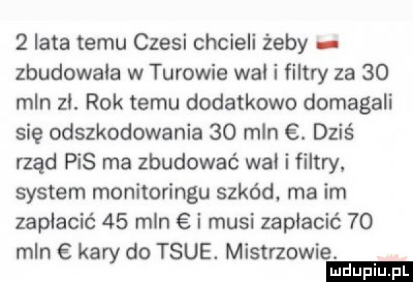 iata temu czesi chcieli żeby zbudowała w turowie wal i filtry za    mln zł. rok temu dodatkowo domagali się odszkodowania    mln. dziś rząd pis ma zbudować wał i filtry. system monitoringu szkód. ma im zapłacić    mln i musi zapłacić    mln kary do tsue. mistrzowie