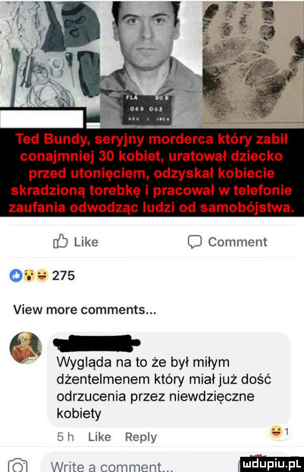 ted bundy seryjny morderca który zabił conajmniej    kobiet uratował dziecko przed utonięciem odzyskał kobiecie skradzioną torebkę i pracował w telefonie zaufania odwodząc ludzi od samobójstwa. like comment of     view more comments. wygląda na to że był miłym dżentelmenem który miałjuż dość odrzucenia przez niewdzięczne kobiety  h like repry   wbite a comment. mm