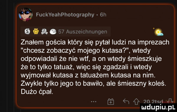 t a fuckyeahphotography  h     a c auawwdmtmgm znalem gościa który się pitai ludzi na imprezach chcesz zobaczyć mojego kutasa wtedy odpowiadali że nie wtf a on wtedy śmieszkuje że to tylko tatuaż więc się zgadzali i wtedy wyjmował kutasa z tatuażem kutasa na nim. zwykle tylko jego to bawiło ale śmieszny koleś. dużo spat. f ę  n  c p e  mduplu pl