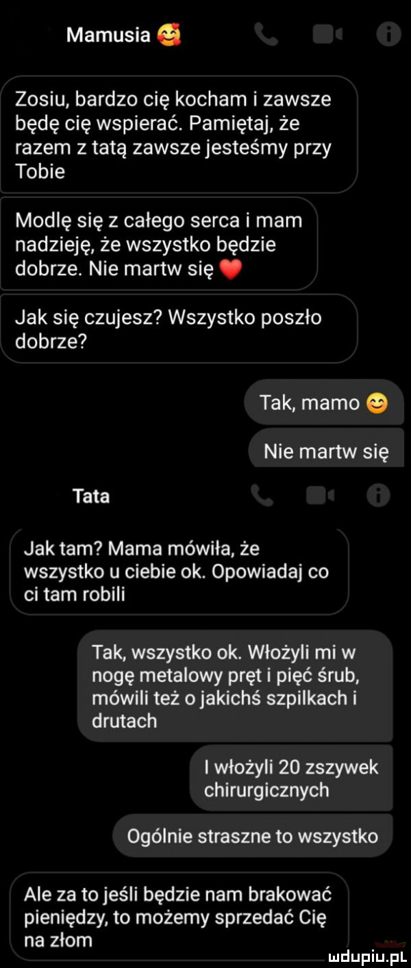 mamusia zosiu bardzo cię kocham i zawsze będę cię wspierać. pamiętaj że razem z tatą zawsze jesteśmy przy tobie modlę się z całego serca i mam nadzieję że wszystko będzie dobrze. nie martw się. jak się czujesz wszystko poszło dobrze tak mamo nie martw się tata jak tam mama mówiła że wszystko u ciebie ok. opowiadaj co ci tam robili tak wszystko ok. włożyli mi w nogę metalowy pręt i pięć śrub mówili też o jakichś szpilkach i drutach i włożyli    zszywek chirurgicznych ogólnie straszne to wszystko ale za to jeśli będzie nam brakować pieniędzy to możemy sprzedać cię na złom