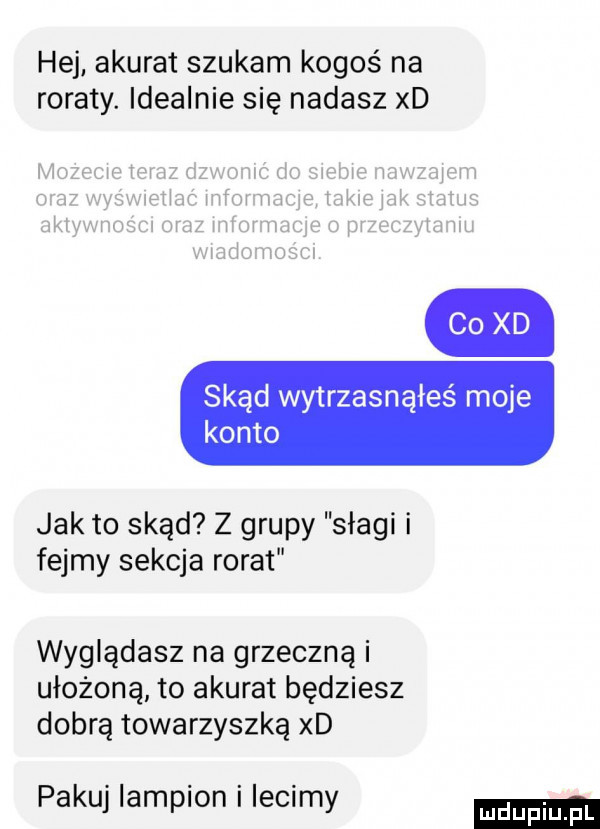 hej akurat szukam kogoś na roraty. idealnie się nadasz xd co xd skąd wytrzasnąłeś moje konto jak to skąd z grupy szagi i fejmy sekcja rorat wyglądasz na grzeczną i ułożoną to akurat będziesz dobrą towarzyszką xd pakuj lampion i lecimy
