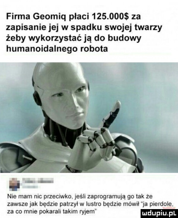 firma geomiq placi         za zapisanie jej w spadku swojej twarzy żeby wykorzystać ją do budowy humanoidalnego robota nie mam nic przeciwko jeśli zaprogramują go tak że zawsze jak będzie patrzył w lustro będzie mówil ja pierdole. za co mnie pokarah takim rylem