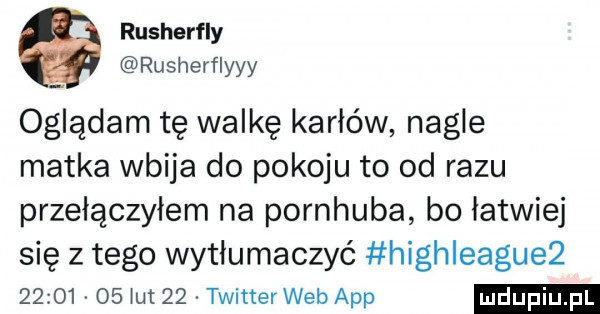 rusherfly rusherflyyy oglądam tę walkę karłów nagłe matka wbija do pokoju to od razu przełączyłem na pornhuba bo łatwiej się z tego wytłumaczyć highleagueż          łut    twitter web aap