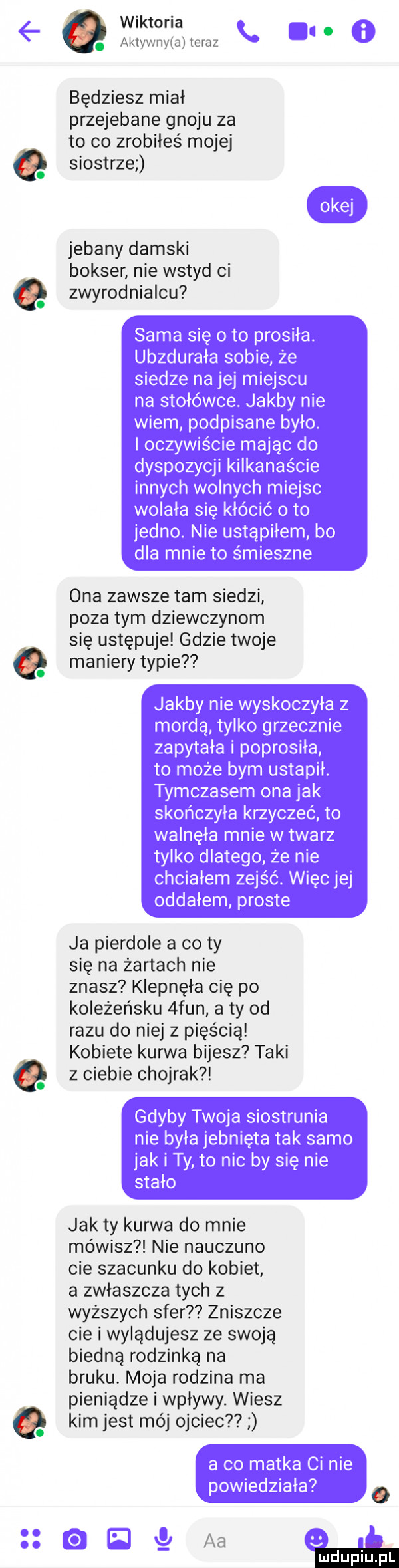 wiktoria. aklywv yiai leruz będziesz miał przejebane gnoju za to co zrobiłeś mojej siostrze jebany damski bokser nie wstyd ci zwyrodnialcu ona zawsze tam siedzi poza tym dziewczynom się ustępuje gdzie twoje maniery typie ja pierdole a co ty się na żartach nie znasz klepnęła cię po koleżeńsku  fan a ty od razu do niej z pięścią kobiete kurwa bijesz taki z ciebie chojrak jak ty kurwa do mnie mówisz nie nauczano cie szacunku do kobiet a zwłaszcza tych z wyższych sfer zniszcze cie i wylądujesz ze swoją biedną rodzinką na bruku. moja rodzina ma pieniądze i wpływy. wiesz kim jest mój ojciec aa ludu iu. l