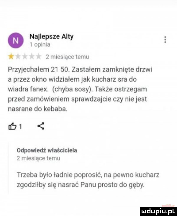 najlepsze alty   opinia   miesiące temu przyjechałem      . zastałem zamknięte drzwi a przez okno widziałem jak kucharz sra do wiadra fanex. chyba sosy także ostrzegam przed zamówieniem sprawdzajcie czy nie jest nasrane do kebaba. ici odpowiedź właściciela   muesrące izmu trzeba bylo iadnie poprosićj na pewno kucharz zgodziłby się nasrać panu prosto do gęby