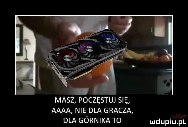 masz poczęstuj się aaaa nie dla gracza dla górnika t  ludupiu il