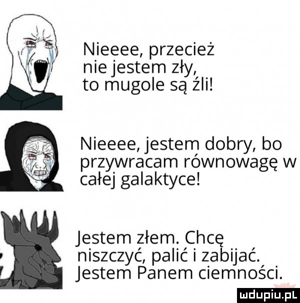 nieeee przecież nie jestem zły to mugole są źli nieeee jestem dobry bo przywracam równowagę w całej galaktyce jestem złem. chcę niszczyć palićizabijać. jestem panem ciemności