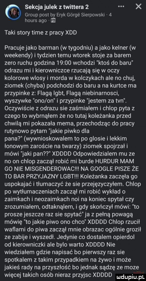 group post by eryk gorce sierpowsk   hours ago  e sekcja julek twittera   x taki story time z pracy xdd pracujejako barman w tygodniu a jako kelner w weekendy i tydzien temu wtorek stoje za barem zero ruchu godzina       wchodzi ktoś do baru obrazu mi i kierowniczce rzucają się w oczy kolorowe wlosy i morda w kolczykach ale no chuj ziomek chyba podchodzi do baru a na kurtce ma przypinke z flagą igbt. flagą niebinarnosci wyszywke ono on i przypinke jestem za tvn. oczywiście z obrazu sie zaśmiałem i chlop pyta z czego to wybrnąłem że no tutaj koleżanka przed chwilą mi pokazala mema przechodząc do pracy rutynowo pytam jakie piwko dla pana wywnioskowalem to po glosie i lekkim lonowym zaroście na twarzy ziomek spojrzał i mówi jaki pan xdddd odpowiedzialem mu ze no on chlop zaczął robić mi burde hurdur mam go nie mlsgenderowac na google pisze że to bar przyjazny lgbt koleżanka zaczęła go uspokajać i tłumaczyć że sie przejęzyczyłem. chlop po wytlumaczeniach zaczal mi robić wyklad o zaimkach i neozaimkach nai na koniec spytal czy zrozumialem odtaknąlem i gdy skończyl mówi to prosze jeszcze raz sie spytać ja z pelna powagą mówię to jakie piwo ono coco xdddd chlop rzucil waflami do piwa zaczął mnie obrazac ogólnie grozil ze zabije i wyszedl. jedynie co dostalem opierdol od kierowniczki ale bylo warto xdddd nie wiedzialem gdzie napisać bo pierwszy raz sie spotkalem z takim przypadkiem na żywo i może jakieś rady na przyszłość bo jednak sądzę ze moze więcej takich osób nieraz przyjsc xdddd udupiu pl