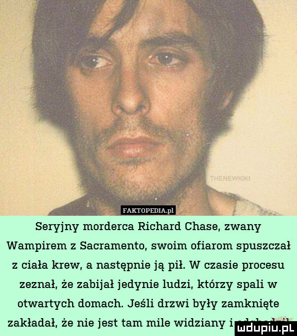 faktupedia pl seryjny morderca richard chale. zwany wampirem z sacramento. swoim ofiarom spuszczał z ciała krew. a następnie ją pił. w czasie procesu zeznał. ze zabijał jedynie ludzi. którzy spali w otwartych domach. jeśli drzwi były zamknięte zakładał że nie jest tam mile widziany im