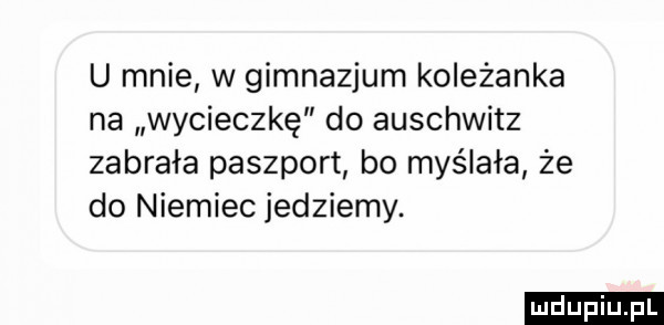 u mnie w gimnazjum koleżanka na wycieczkę do auschwitz zabrała paszport bo myślała że do niemiec jedziemy. ludu iu. l