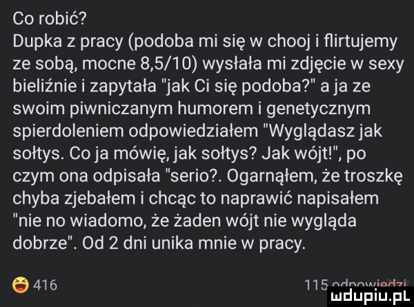 co robić dupka z pracy podoba mi się w chooj i ﬂirtujemy ze sobą mocne        wysłała mi zdjęcie w sexy bieliźnie i zapytała jak ci się podoba aja ze swoim piwniczanom humorem i genetycznym spierdoleniem odpowiedziałem wyglądasz jak sołtys. co ja mówię jak sołtys jak wójtl. po czym ona odpisała serio. ogarnąłem ze troszkę chyba zjebałem i chcąc to naprawić napisałem nie no wiadomo ze żaden wójt nie wygląda dobrze.  d   dni unika mnie w pracy.         nr ngui indii e luduplu   il
