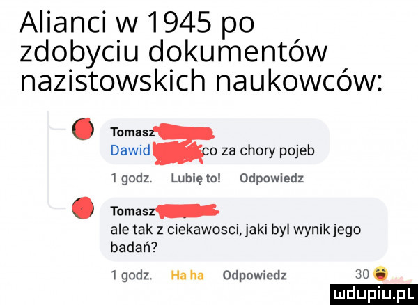 alianci w      po zdobyciu dokumentów nazistowskich naukowców. tomas dawid o za chory pojeb lgodz lubiewo odpowiedz. tomasz ale tak z ciekawosci jaki bai wynikłego badań   godz ha ha odpowiedz   . ludu iu. l