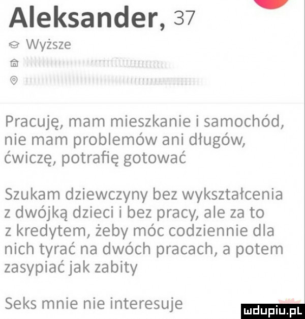 aleksander    wyższe ﬁx pracuję mam mieszkanie i samochód nie mam problemów ani długów ćwiczę potrafię gotować szukam dziewczyny bez wykształcenia z dwójką dzieci i bez pracy ale za to z kredytem żeby móc codziennie dla nich tyrać na dwóch pracach a potem zasypiać jak zabity seks mnie nie interesuje
