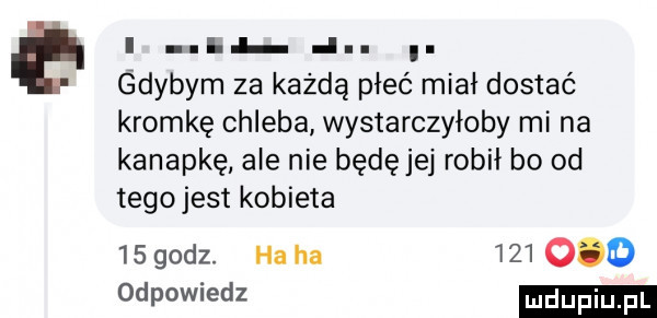 e i i i. gdybym za każdą płeć miał dostać kromkę chleba wystarczyłoby mi na kanapkę ale nie będę jej robił bo od tegojest kobieta    godz. ha ha         odpowiedz
