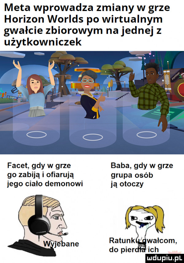 meta wprowadza zmiany w grze horizon worlds po wirtualnym gwałcie zbiorowym na jednej z użytkowniczek facet gdy w grze baba gdy w grze go zabiją i ofiarują grupa osób jego ciało demonowi ją otoczy do puer ich ludu iu. l