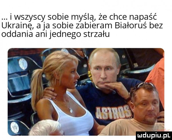 i wszyscy sobie myślą że chce napaść ukrainę aja sobie zabieram białoruś bez oddania anijednego strzału