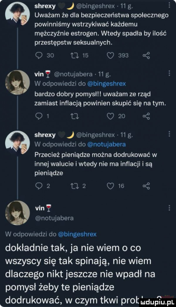 d n   shrexy bingeshrex    g. uważam że dla bezpieczeństwa społecznego powinniśmy wstrzykiwać każdemu mężczyźnie estrogen. wtedy spadla by ilość przestępstw seksualnych. q    d    o     van y notujabera   g. w odpowiedzi do bingeshrex bardzo dobry pomysł uważam ze rząd zamiast inflacją powinien skupić się na tym. q  tj c    shrexy j bingeshrex    g w odpowiedzi do notujabera przecież pieniądze można dodrukować w innej walucie i wtedy nie ma inflacji i są pieniądze oz ma o   van notujabera w odpowiedzi do bingeshrex dokladnie tak ja nie wiem o co wszyscy się tak spinają nie wiem dlaczego nikt jeszcze nie wpadł na pomysł żeby te pieniądze dodrukować w czym tkwi prot buup i upi