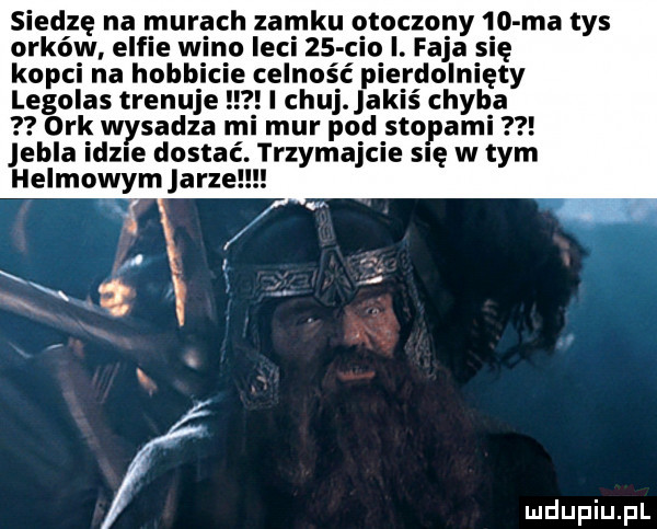 siedzę na murach zamku otoczony    ma tys orków elfie wino leci    ceo i. faja się kop a hub e celność p rdolnięty legolas tren i chuj. jakiś chyba ork w sadza m mur pod stopami ella idole dostać. trzymajcie się w tym helmowym jarze