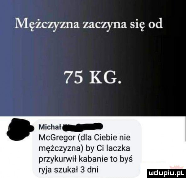 mężczyzna zaczyna się od    kg. abakankami michal mcgregor dla ciebie nie mężczyzna by ci laczka przykurwił kabanie to byś ryja szukał   dni