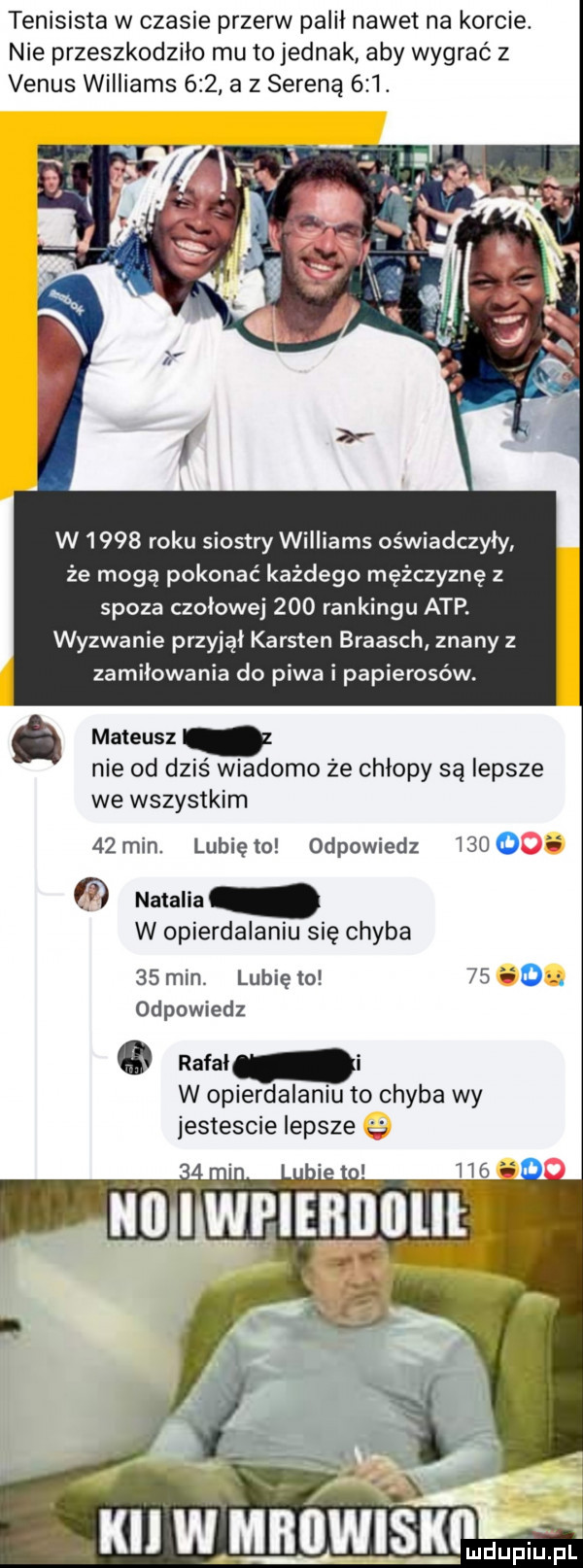 tenisista w czasie przerw palil nawet na korcie. nie przeszkodziło mu to jednak aby wygrać z venus williams     a z serena    . a w w      roku siostry williams oświadczyły że mogą pokonać każdego mężczyznę z spoza czołowej     rankingu atp. wyzwanie przyjal kersten braasch znany z zamiłowania do piwa i papierosów. mateusz nie od dziś wiadomo że chłopy są lepsze we wszystkim    min. lunięto odpowiedz      natalia w opierdalaniu się chyba    min. lubię to      . odpowiedz rafal w opierdalaniu to chyba wy jestescie lepsze fl.     no i wpiebiililii. abakankami. i ki w mbiiwisklłdwl